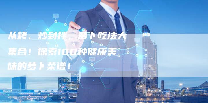 从烤、炒到拌，萝卜吃法大集合！探索100种健康美味的萝卜菜谱！