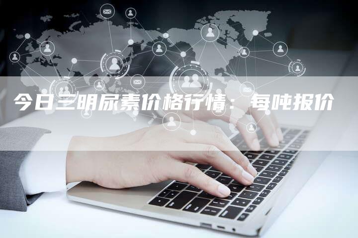 今日三明尿素价格行情：每吨报价