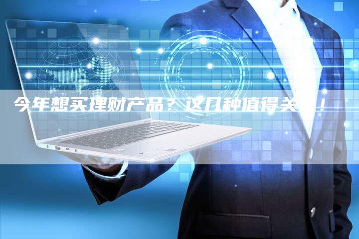今年想买理财产品？这几种值得关注！
