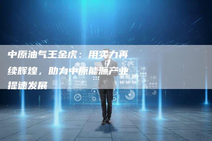 中原油气王金虎：用实力再续辉煌，助力中原能源产业提速发展