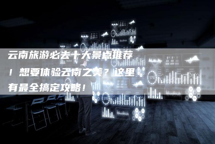 云南旅游必去十大景点推荐！想要体验云南之美？这里有最全搞定攻略！