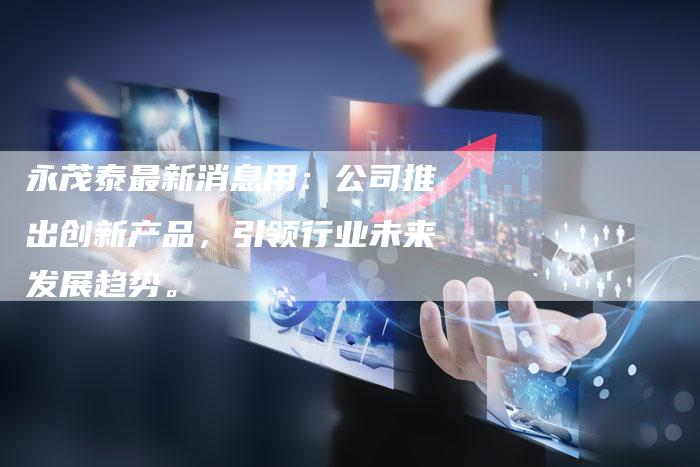永茂泰最新消息用：公司推出创新产品，引领行业未来发展趋势。