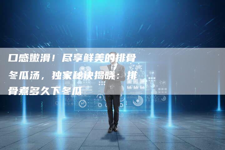 口感嫩滑！尽享鲜美的排骨冬瓜汤，独家秘诀揭晓：排骨煮多久下冬瓜