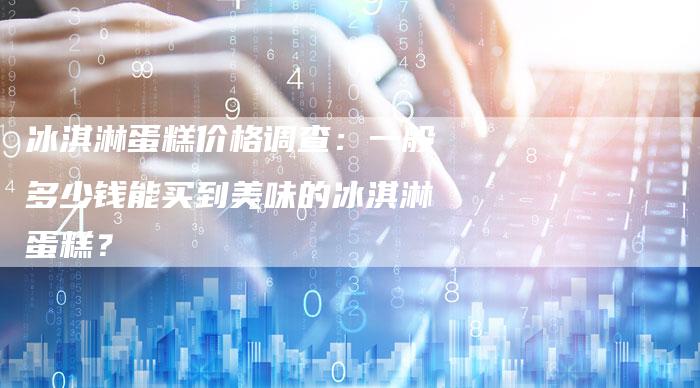 冰淇淋蛋糕价格调查：一般多少钱能买到美味的冰淇淋蛋糕？