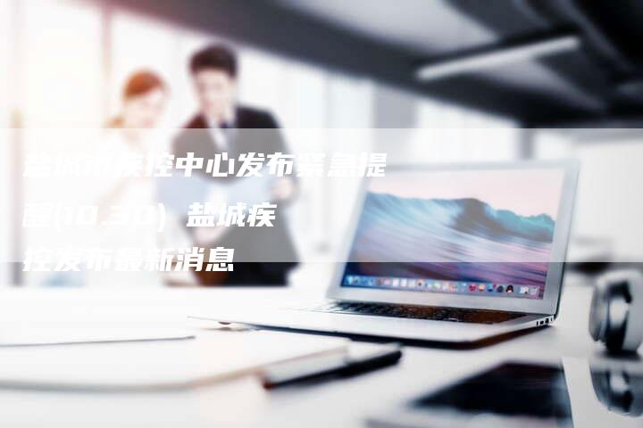 盐城市疾控中心发布紧急提醒(10.30) 盐城疾控发布最新消息