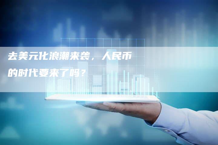 去美元化浪潮来袭，人民币的时代要来了吗？
