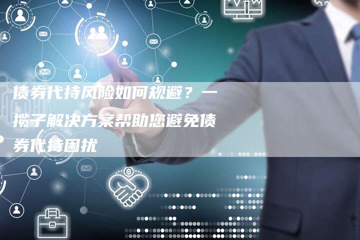 债券代持风险如何规避？一揽子解决方案帮助您避免债券代持困扰