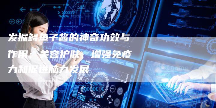 发掘鲟鱼子酱的神奇功效与作用：美容护肤、增强免疫力和促进脑力发展