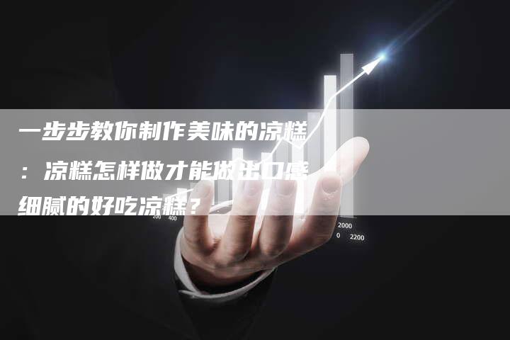 一步步教你制作美味的凉糕：凉糕怎样做才能做出口感细腻的好吃凉糕？