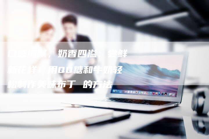 口感细腻，奶香四溢：尝鲜新花样！用QQ糖和牛奶轻松制作美味布丁 的方法