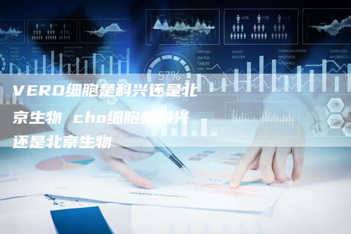 VERO细胞是科兴还是北京生物 cho细胞是科兴还是北京生物