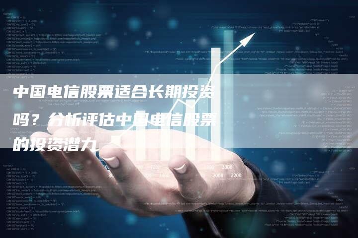 中国电信股票适合长期投资吗？分析评估中国电信股票的投资潜力