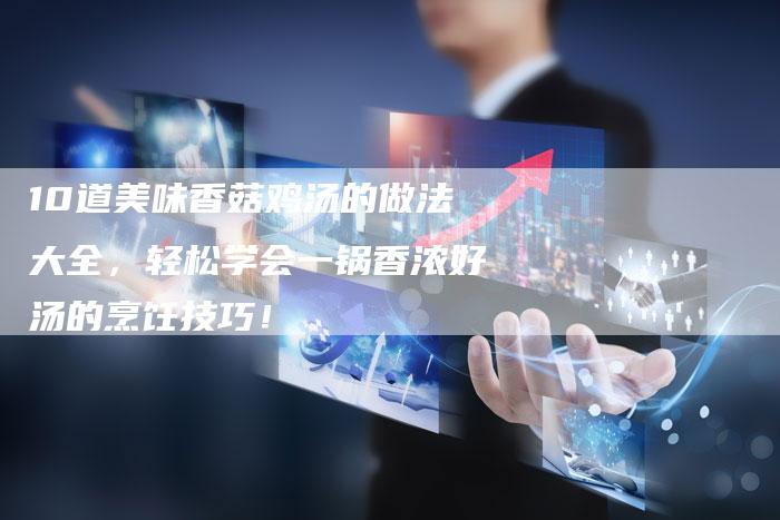 10道美味香菇鸡汤的做法大全，轻松学会一锅香浓好汤的烹饪技巧！