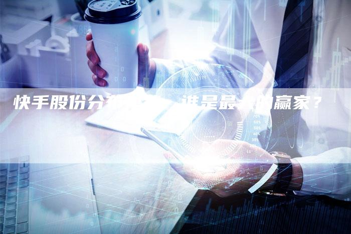 快手股份分布现状：谁是最大的赢家？