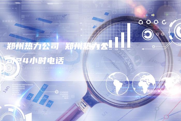 郑州热力公司 郑州热力公司24小时电话