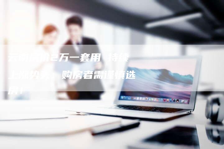 云南房价2万一套用 持续上涨势头，购房者需谨慎选房！