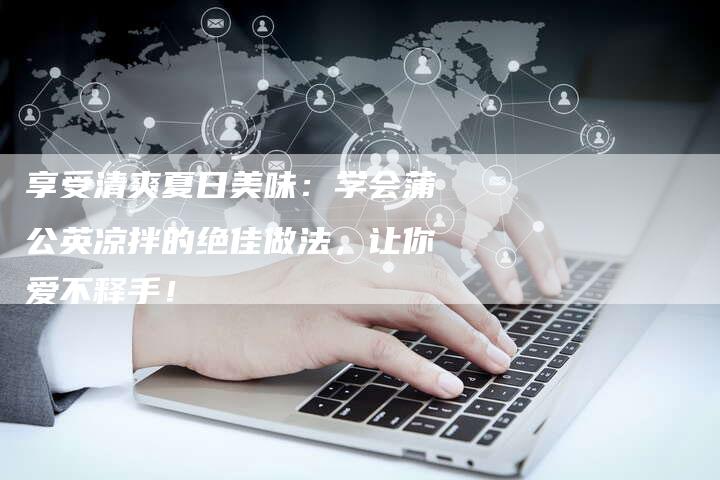 享受清爽夏日美味：学会蒲公英凉拌的绝佳做法，让你爱不释手！
