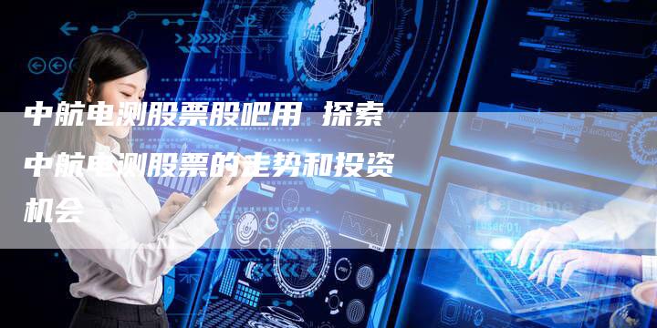 中航电测股票股吧用 探索中航电测股票的走势和投资机会