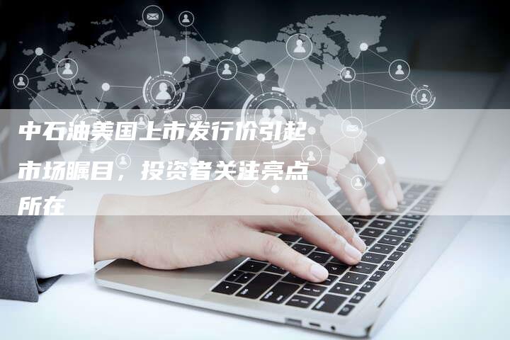 中石油美国上市发行价引起市场瞩目，投资者关注亮点所在