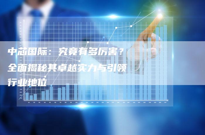 中芯国际：究竟有多厉害？全面揭秘其卓越实力与引领行业地位
