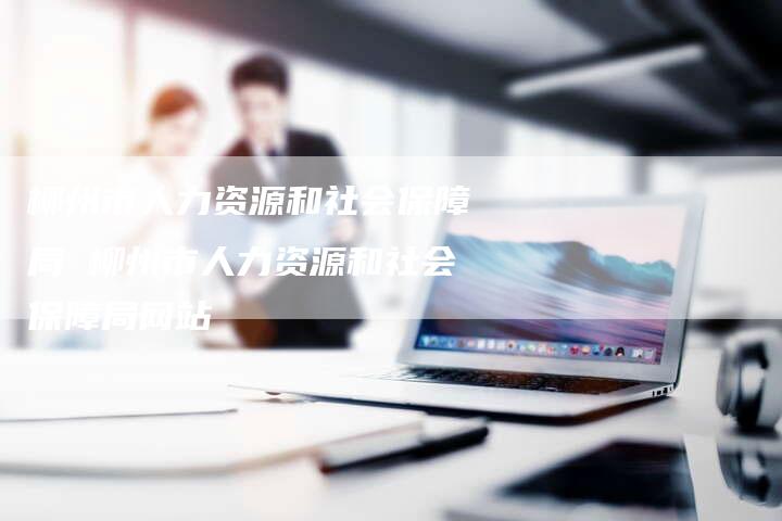 柳州市人力资源和社会保障局 柳州市人力资源和社会保障局网站