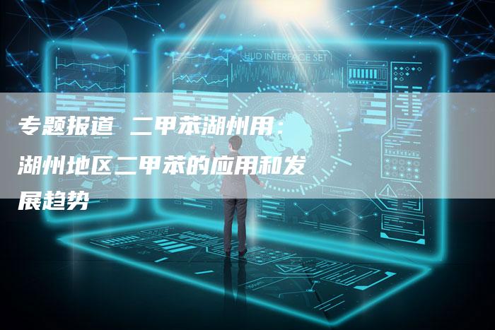专题报道 二甲苯湖州用：湖州地区二甲苯的应用和发展趋势