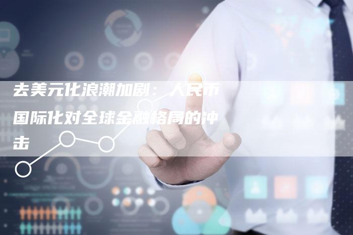 去美元化浪潮加剧：人民币国际化对全球金融格局的冲击