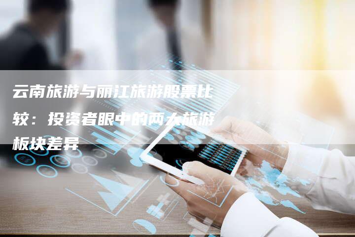 云南旅游与丽江旅游股票比较：投资者眼中的两大旅游板块差异