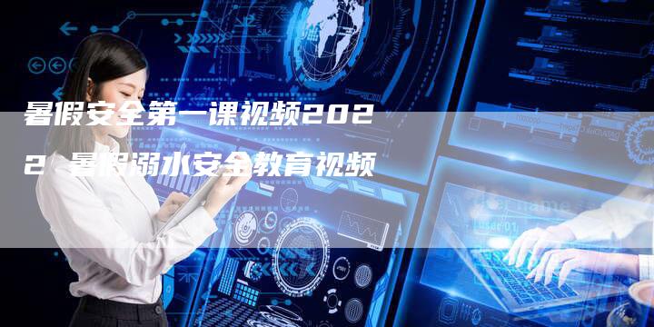 暑假安全第一课视频2022 暑假溺水安全教育视频