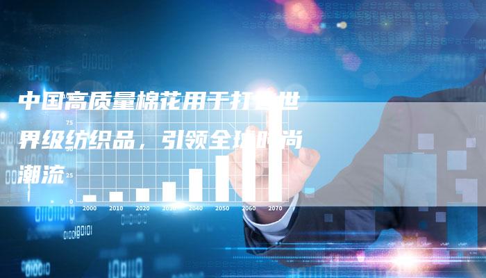 中国高质量棉花用于打造世界级纺织品，引领全球时尚潮流