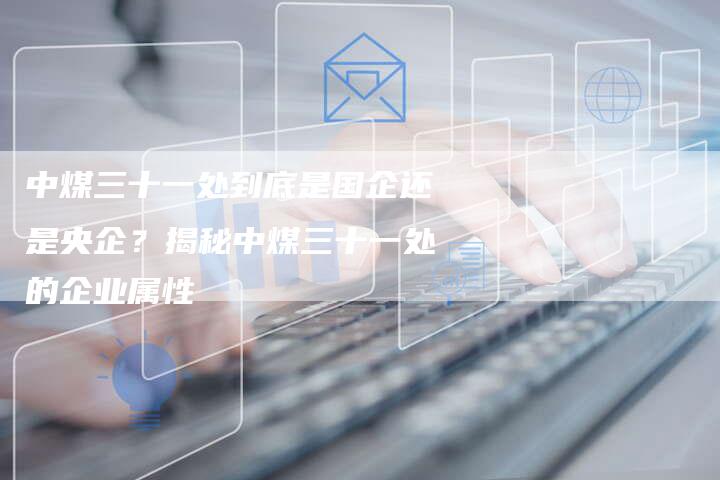 中煤三十一处到底是国企还是央企？揭秘中煤三十一处的企业属性
