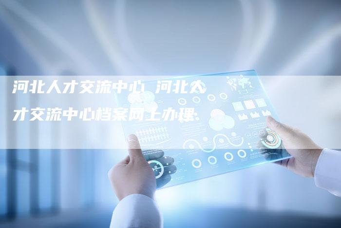 河北人才交流中心 河北人才交流中心档案网上办理