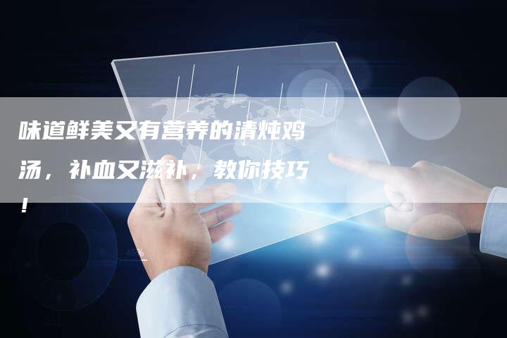 味道鲜美又有营养的清炖鸡汤，补血又滋补，教你技巧！