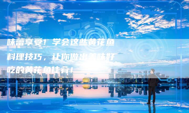 味蕾享受！学会这些黄花鱼料理技巧，让你做出美味好吃的黄花鱼佳肴！