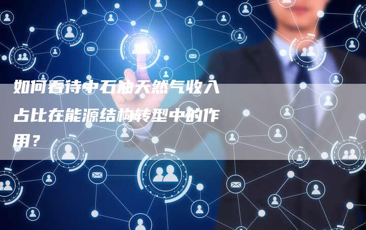 如何看待中石油天然气收入占比在能源结构转型中的作用？