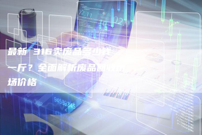 最新 316卖废品多少钱一斤？全面解析废品回收市场价格