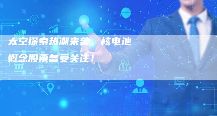 太空探索热潮来袭，核电池概念股票备受关注！