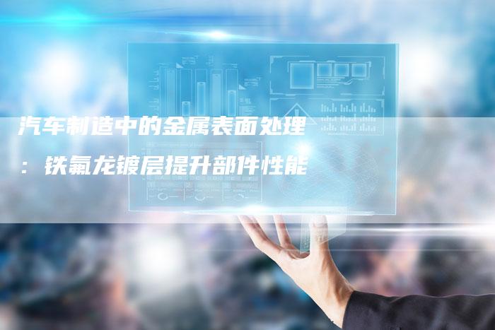 汽车制造中的金属表面处理：铁氟龙镀层提升部件性能