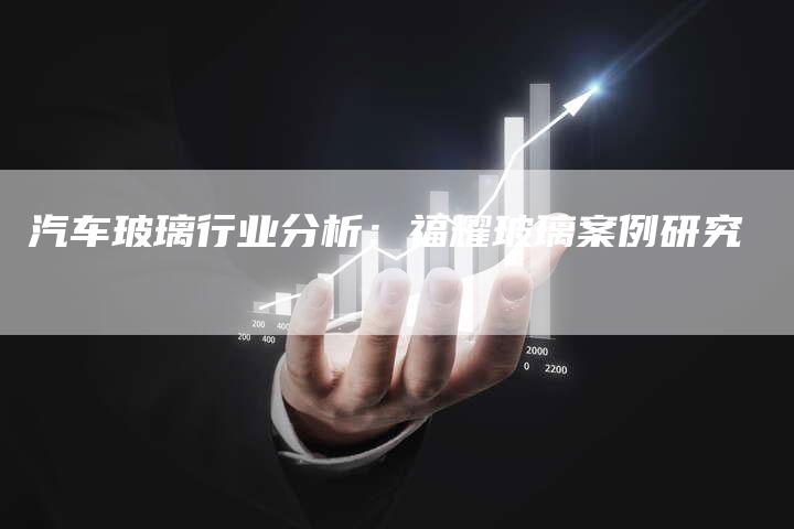 汽车玻璃行业分析：福耀玻璃案例研究