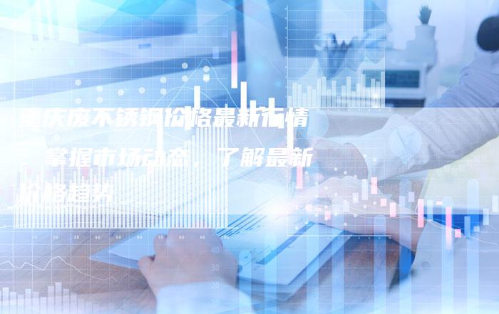 重庆废不锈钢价格最新行情：掌握市场动态，了解最新价格趋势