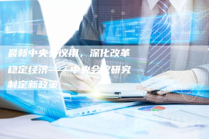 最新中央会议用，深化改革稳定经济——中央会议研究制定新政策