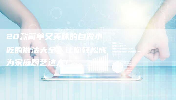 20款简单又美味的自做小吃的做法大全，让你轻松成为家庭厨艺达人！