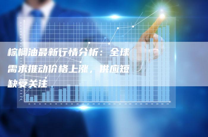 棕榈油最新行情分析：全球需求推动价格上涨，供应短缺受关注