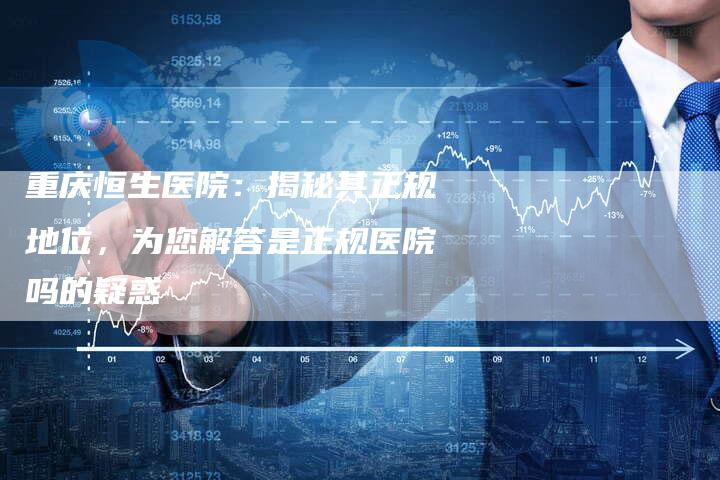 重庆恒生医院：揭秘其正规地位，为您解答是正规医院吗的疑惑