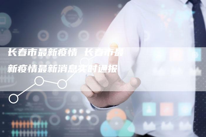 长春市最新疫情 长春市最新疫情最新消息实时通报