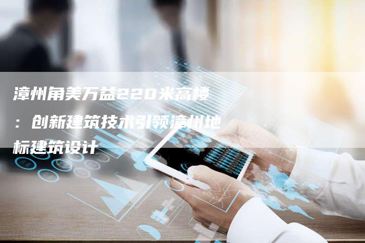 漳州角美万益220米高楼：创新建筑技术引领漳州地标建筑设计