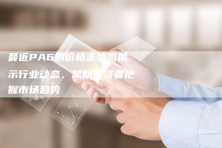 最近PA6的价格走势图揭示行业动态，帮助投资者把握市场趋势