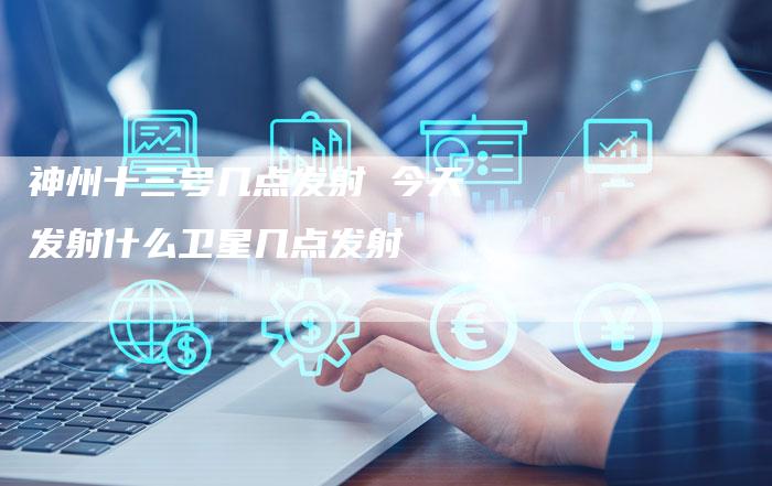 神州十三号几点发射 今天发射什么卫星几点发射
