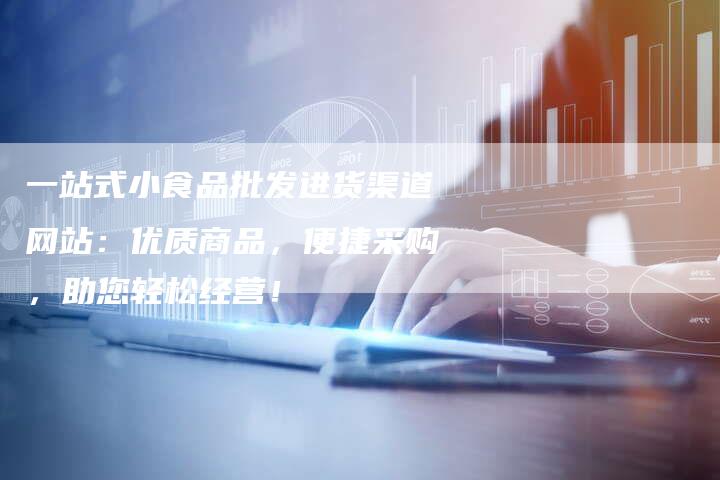 一站式小食品批发进货渠道网站：优质商品，便捷采购，助您轻松经营！