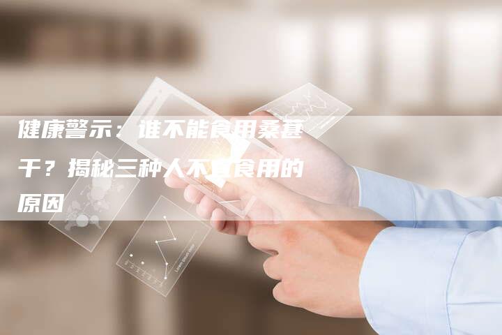 健康警示：谁不能食用桑葚干？揭秘三种人不宜食用的原因